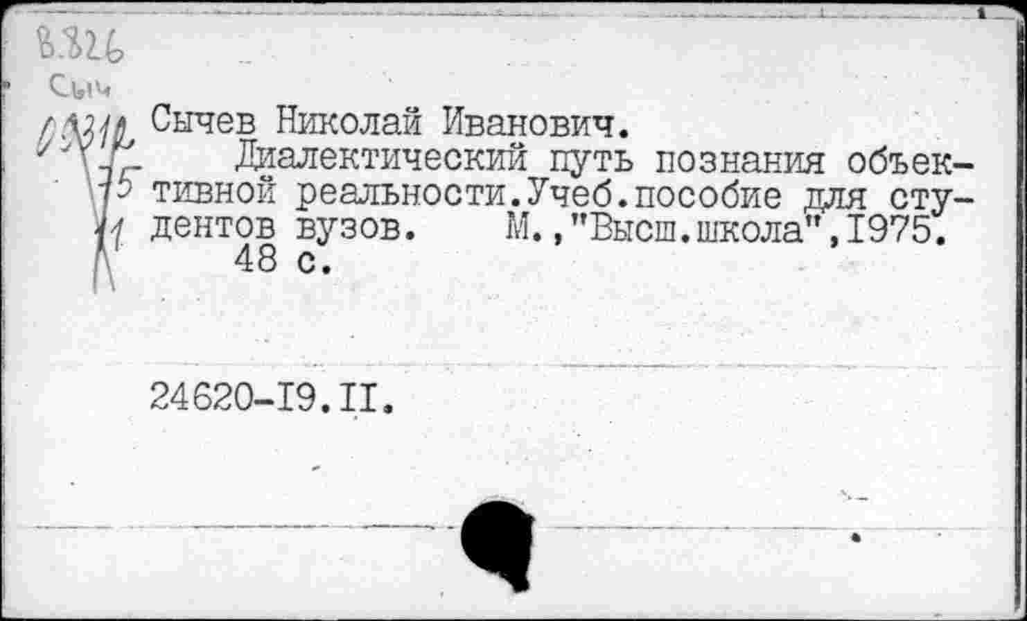 ﻿Сычев Николай Иванович.
Диалектический путь познания объек тивной реальности.Учеб.пособие для сту дентов вузов. М.,"Высш.школа",1975.
48 с.
24620-19.II.